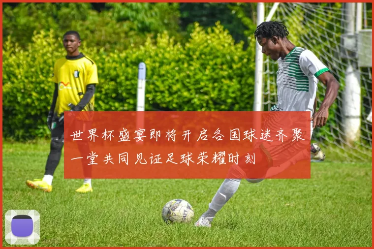 世界杯盛宴即将开启各国球迷齐聚一堂共同见证足球荣耀时刻