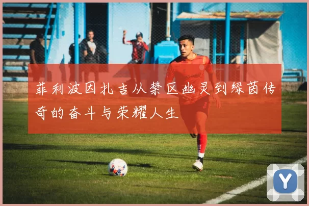 菲利波因扎吉从禁区幽灵到绿茵传奇的奋斗与荣耀人生