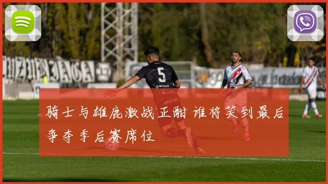 骑士与雄鹿激战正酣 谁将笑到最后争夺季后赛席位