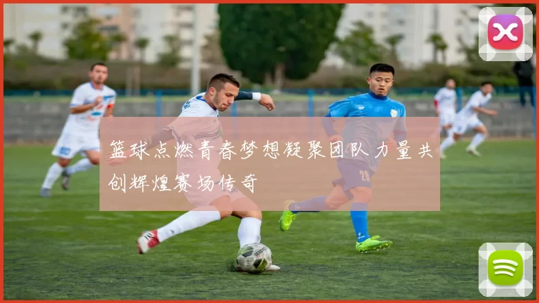 篮球点燃青春梦想凝聚团队力量共创辉煌赛场传奇