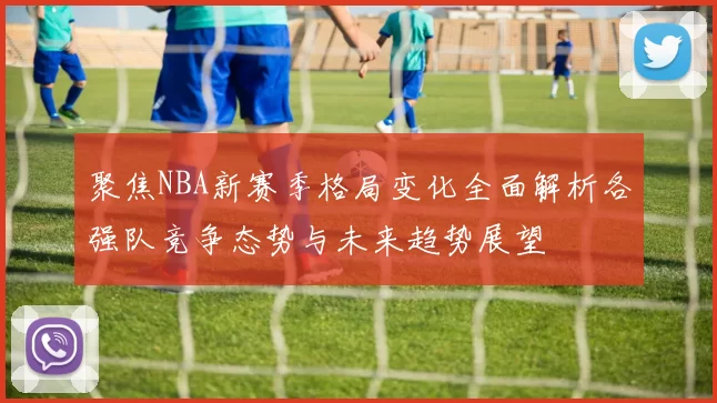 聚焦NBA新赛季格局变化全面解析各强队竞争态势与未来趋势展望