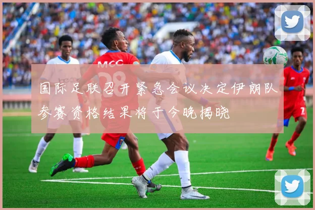 国际足联召开紧急会议决定伊朗队参赛资格结果将于今晚揭晓