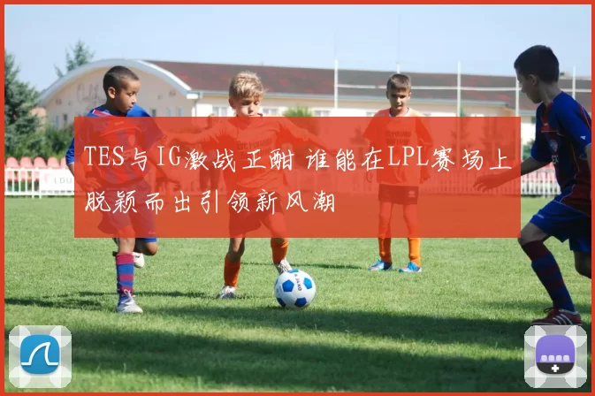 TES与IG激战正酣 谁能在LPL赛场上脱颖而出引领新风潮