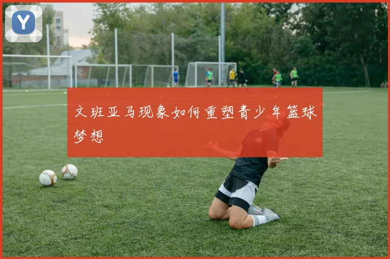 文班亚马现象如何重塑青少年篮球梦想