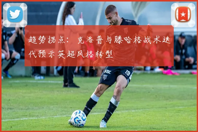 趋势拐点：克洛普与滕哈格战术迭代预示英超风格转型