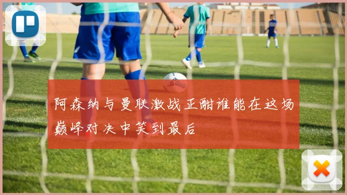 阿森纳与曼联激战正酣谁能在这场巅峰对决中笑到最后