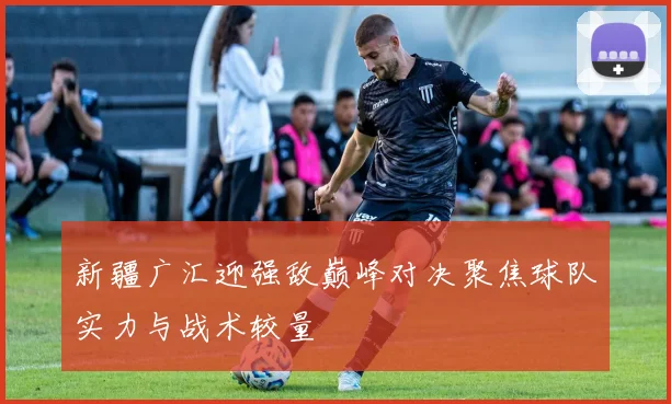 新疆广汇迎强敌巅峰对决聚焦球队实力与战术较量