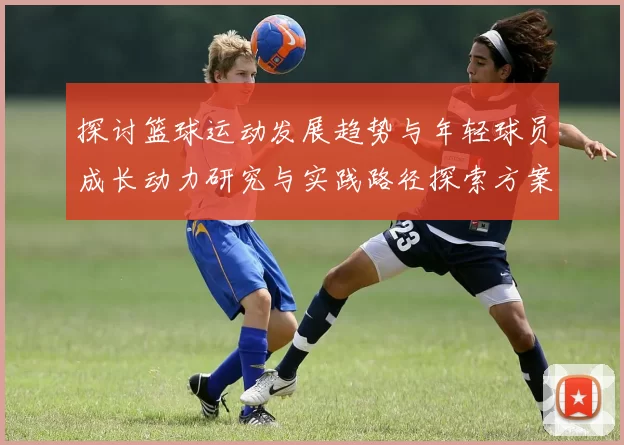 探讨篮球运动发展趋势与年轻球员成长动力研究与实践路径探索方案