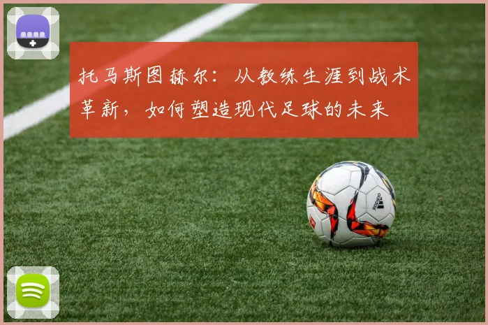 托马斯图赫尔：从教练生涯到战术革新，如何塑造现代足球的未来