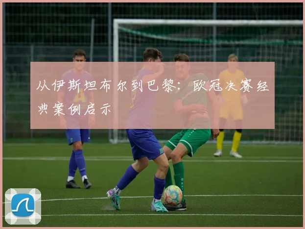 从伊斯坦布尔到巴黎：欧冠决赛经典案例启示