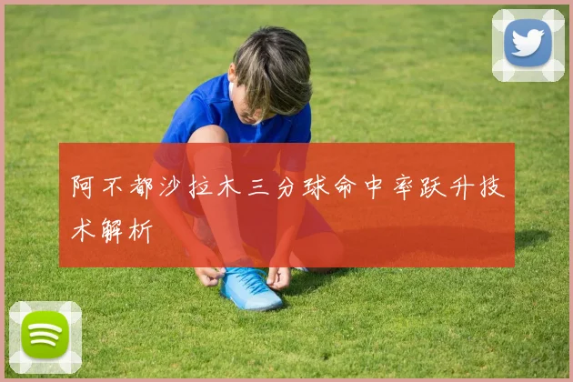 阿不都沙拉木三分球命中率跃升技术解析