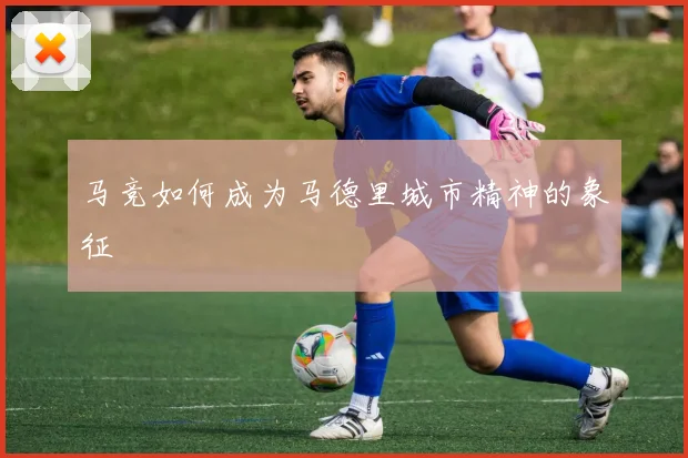 马竞如何成为马德里城市精神的象征