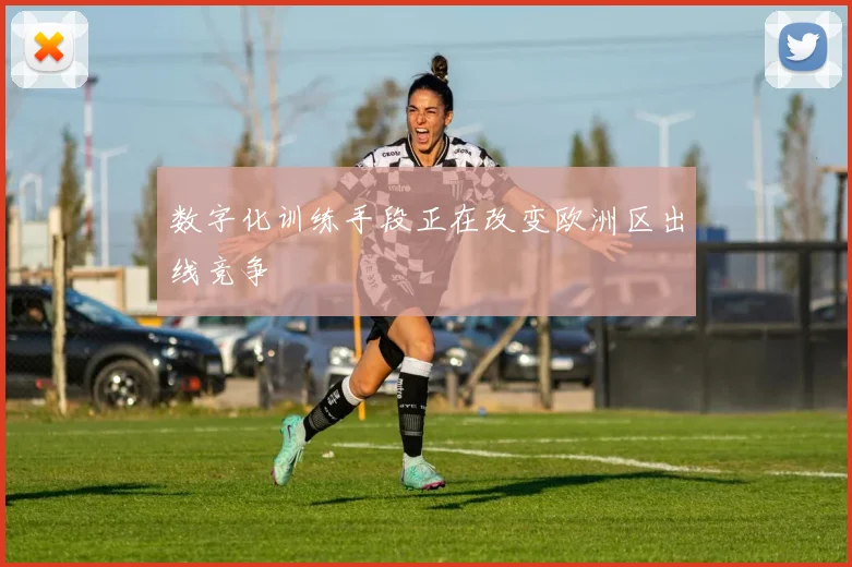 数字化训练手段正在改变欧洲区出线竞争