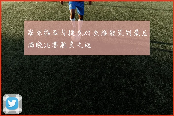 塞尔维亚与捷克对决谁能笑到最后揭晓比赛胜负之谜