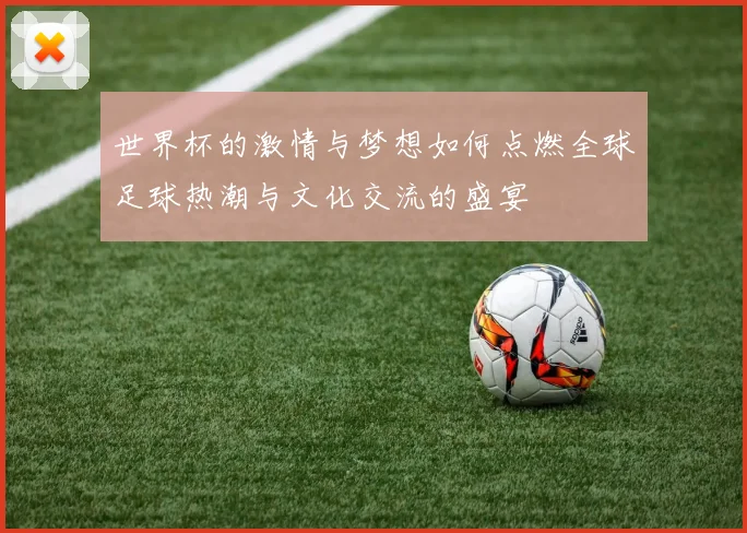 世界杯的激情与梦想如何点燃全球足球热潮与文化交流的盛宴